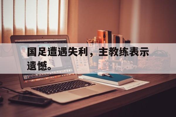 富联娱乐-国足遭遇失利，主教练表示遗憾。