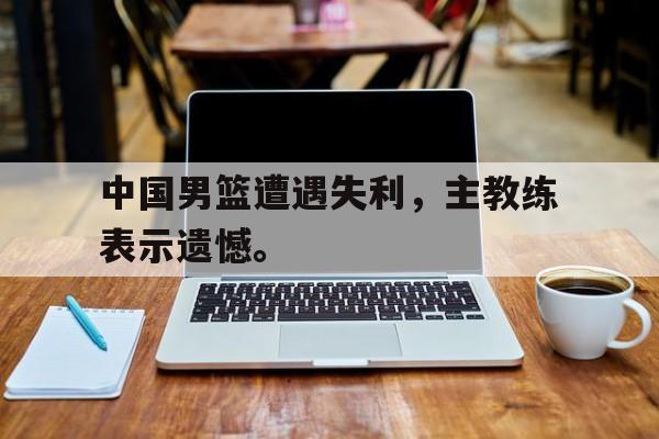 富联娱乐-中国男篮遭遇失利，主教练表示遗憾。