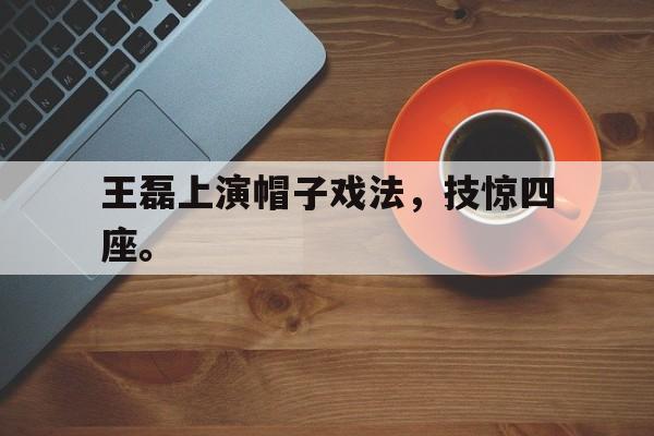富联娱乐开-王磊上演帽子戏法，技惊四座。