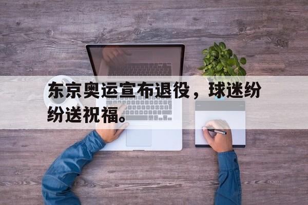 富联娱乐注册-东京奥运宣布退役，球迷纷纷送祝福。