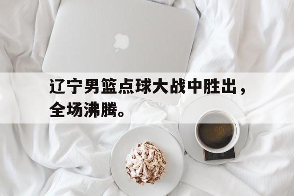 富联娱乐-辽宁男篮点球大战中胜出，全场沸腾。