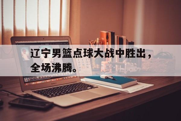 富联娱乐登录-辽宁男篮点球大战中胜出，全场沸腾。