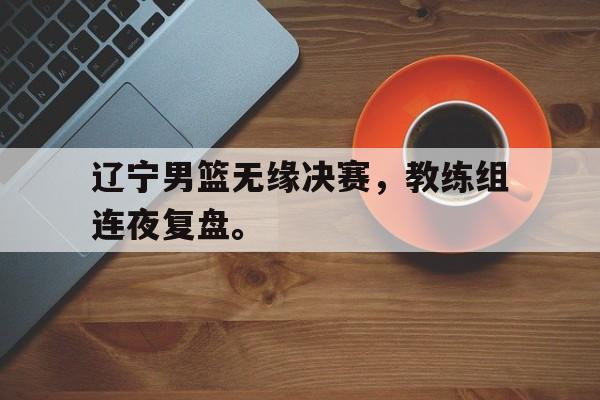 富联娱乐平台-辽宁男篮无缘决赛，教练组连夜复盘。
