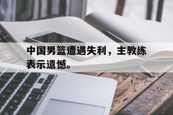 富联娱乐开-中国男篮遭遇失利，主教练表示遗憾。