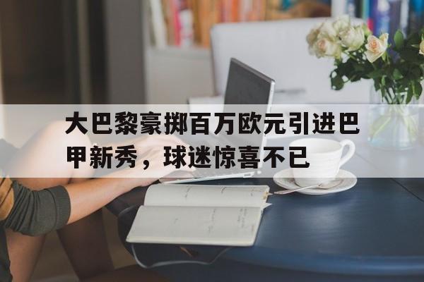 富联娱乐-大巴黎豪掷百万欧元引进巴甲新秀，球迷惊喜不已