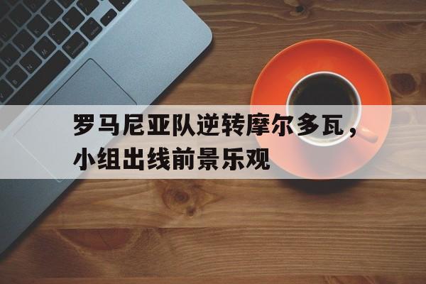 富联娱乐-罗马尼亚队逆转摩尔多瓦，小组出线前景乐观