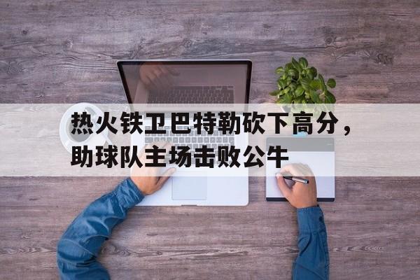 富联娱乐登录-热火铁卫巴特勒砍下高分，助球队主场击败公牛