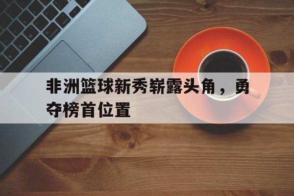 富联娱乐注册-非洲篮球新秀崭露头角，勇夺榜首位置