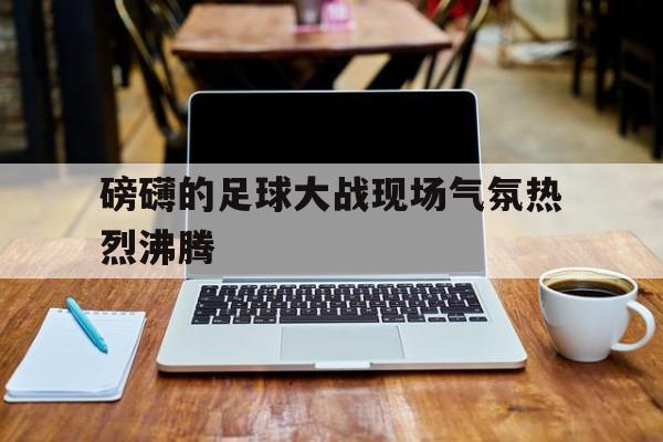 富联娱乐注册-磅礴的足球大战现场气氛热烈沸腾