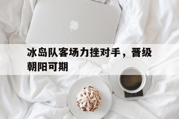 富联娱乐注册-冰岛队客场力挫对手，晋级朝阳可期