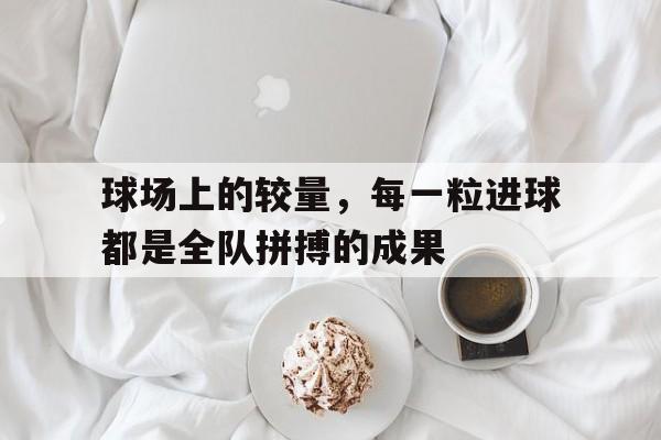 富联娱乐开-球场上的较量，每一粒进球都是全队拼搏的成果