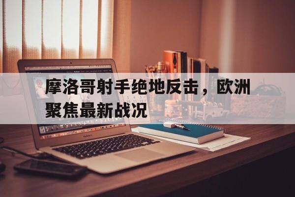 富联娱乐开-摩洛哥射手绝地反击，欧洲聚焦最新战况