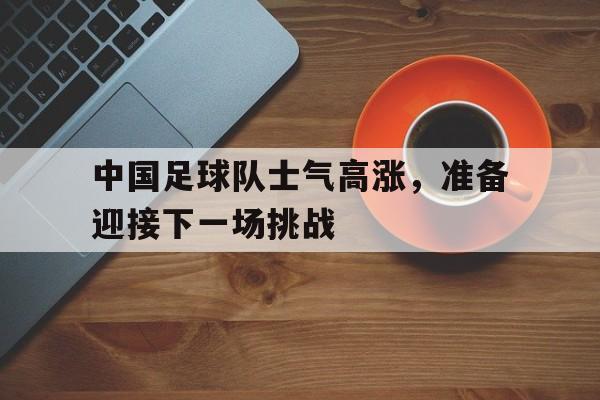 富联娱乐注册-中国足球队士气高涨，准备迎接下一场挑战